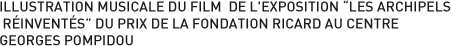 ILLUSTRATION MUSICALE DU FILM  DE L'EXPOSITION LES ARCHIPELS RÉINVENTÉS DU PRIX DE LA FONDATION RICARD AU CENTRE GEORGES POMPIDOU